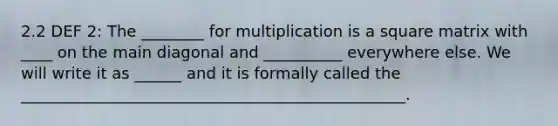 2.2 DEF 2: The ________ for multiplication is a square matrix with ____ on the main diagonal and __________ everywhere else. We will write it as ______ and it is formally called the _________________________________________________.