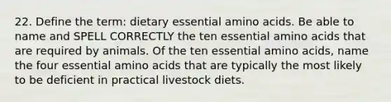 22. Define the term: dietary essential <a href='https://www.questionai.com/knowledge/k9gb720LCl-amino-acids' class='anchor-knowledge'>amino acids</a>. Be able to name and SPELL CORRECTLY the ten essential amino acids that are required by animals. Of the ten essential amino acids, name the four essential amino acids that are typically the most likely to be deficient in practical livestock diets.