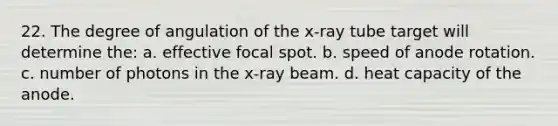 22. The degree of angulation of the x-ray tube target will determine the: a. effective focal spot. b. speed of anode rotation. c. number of photons in the x-ray beam. d. heat capacity of the anode.