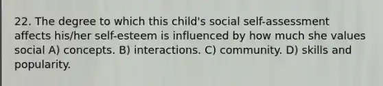 22. The degree to which this child's social self-assessment affects his/her self-esteem is influenced by how much she values social A) concepts. B) interactions. C) community. D) skills and popularity.