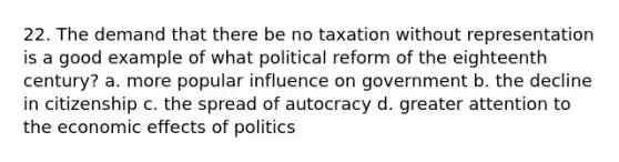 22. The demand that there be no taxation without representation is a good example of what political reform of the eighteenth century? a. more popular influence on government b. the decline in citizenship c. the spread of autocracy d. greater attention to the economic effects of politics