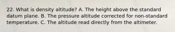 22. What is density altitude? A. The height above the standard datum plane. B. The pressure altitude corrected for non-standard temperature. C. The altitude read directly from the altimeter.