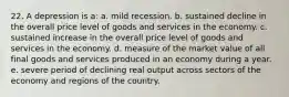 22. A depression is a: a. mild recession. b. sustained decline in the overall price level of goods and services in the economy. c. sustained increase in the overall price level of goods and services in the economy. d. measure of the market value of all final goods and services produced in an economy during a year. e. severe period of declining real output across sectors of the economy and regions of the country.