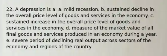 22. A depression is a: a. mild recession. b. sustained decline in the overall price level of goods and services in the economy. c. sustained increase in the overall price level of goods and services in the economy. d. measure of the market value of all final goods and services produced in an economy during a year. e. severe period of declining real output across sectors of the economy and regions of the country.