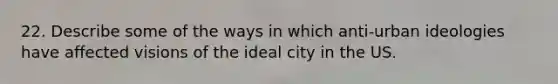 22. Describe some of the ways in which anti-urban ideologies have affected visions of the ideal city in the US.