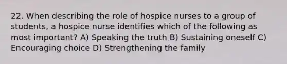 22. When describing the role of hospice nurses to a group of students, a hospice nurse identifies which of the following as most important? A) Speaking the truth B) Sustaining oneself C) Encouraging choice D) Strengthening the family