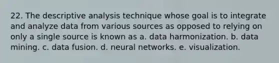 22. The descriptive analysis technique whose goal is to integrate and analyze data from various sources as opposed to relying on only a single source is known as a. data harmonization. b. data mining. c. data fusion. d. neural networks. e. visualization.