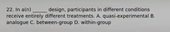 22. In a(n) ______ design, participants in different conditions receive entirely different treatments. A. quasi-experimental B. analogue C. between-group D. within-group