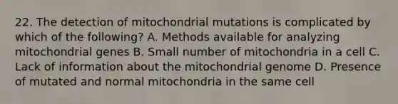 22. The detection of mitochondrial mutations is complicated by which of the following? A. Methods available for analyzing mitochondrial genes B. Small number of mitochondria in a cell C. Lack of information about the mitochondrial genome D. Presence of mutated and normal mitochondria in the same cell