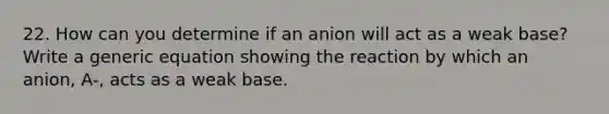 22. How can you determine if an anion will act as a weak base? Write a generic equation showing the reaction by which an anion, A-, acts as a weak base.