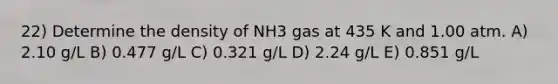 22) Determine the density of NH3 gas at 435 K and 1.00 atm. A) 2.10 g/L B) 0.477 g/L C) 0.321 g/L D) 2.24 g/L E) 0.851 g/L