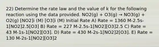 22) Determine the rate law and the value of k for the following reaction using the data provided. NO2(g) + O3(g) → NO3(g) + O2(g) [NO2]i (M) [O3]i (M) Initial Rate A) Rate = 1360 M-2.5s-1[NO2]2.5[O3] B) Rate = 227 M-2.5s-1[NO2][O3]2.5 C) Rate = 43 M-1s-1[NO2][O3]. D) Rate = 430 M-2s-1[NO2]2[O3]. E) Rate = 130 M-2s-1[NO2][O3]2