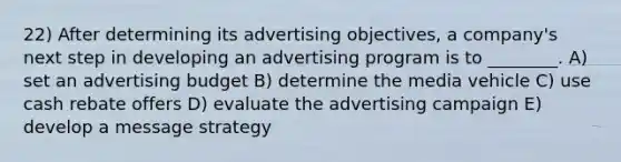 22) After determining its advertising objectives, a company's next step in developing an advertising program is to ________. A) set an advertising budget B) determine the media vehicle C) use cash rebate offers D) evaluate the advertising campaign E) develop a message strategy