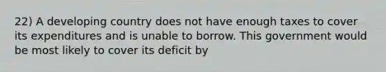 22) A developing country does not have enough taxes to cover its expenditures and is unable to borrow. This government would be most likely to cover its deficit by