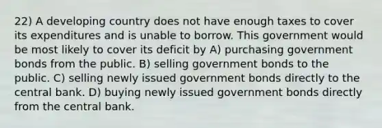 22) A developing country does not have enough taxes to cover its expenditures and is unable to borrow. This government would be most likely to cover its deficit by A) purchasing government bonds from the public. B) selling government bonds to the public. C) selling newly issued government bonds directly to the central bank. D) buying newly issued government bonds directly from the central bank.