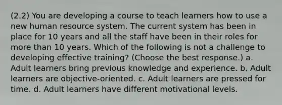 (2.2) You are developing a course to teach learners how to use a new human resource system. The current system has been in place for 10 years and all the staff have been in their roles for more than 10 years. Which of the following is not a challenge to developing effective training? (Choose the best response.) a. Adult learners bring previous knowledge and experience. b. Adult learners are objective-oriented. c. Adult learners are pressed for time. d. Adult learners have different motivational levels.