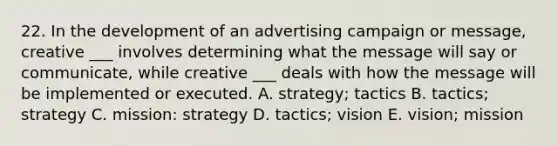 22. In the development of an advertising campaign or message, creative ___ involves determining what the message will say or communicate, while creative ___ deals with how the message will be implemented or executed. A. strategy; tactics B. tactics; strategy C. mission: strategy D. tactics; vision E. vision; mission