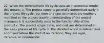 22. When the development life cycle uses an incremental model, this means: a. The project scope is generally determined early in the project life cycle, but time and cost estimates are routinely modified as the project team's understanding of the project increases b. It successfully adds to the functionality of the product c. The project scope, time, and cost are determined in the early phases of life cycle d. The detailed scope is defined and approved before the start of an iteration; they are agile, iterative, or incremental