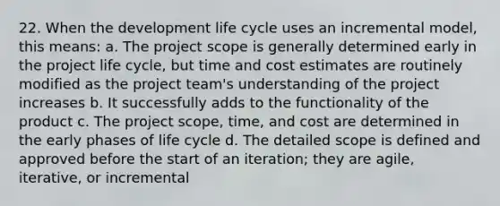 22. When the development life cycle uses an incremental model, this means: a. The project scope is generally determined early in the project life cycle, but time and cost estimates are routinely modified as the project team's understanding of the project increases b. It successfully adds to the functionality of the product c. The project scope, time, and cost are determined in the early phases of life cycle d. The detailed scope is defined and approved before the start of an iteration; they are agile, iterative, or incremental