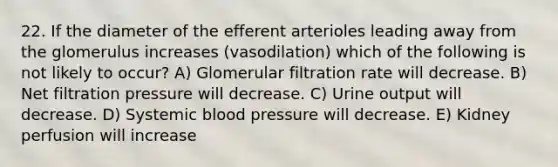 22. If the diameter of the efferent arterioles leading away from the glomerulus increases (vasodilation) which of the following is not likely to occur? A) Glomerular filtration rate will decrease. B) Net filtration pressure will decrease. C) Urine output will decrease. D) Systemic blood pressure will decrease. E) Kidney perfusion will increase