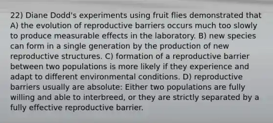 22) Diane Dodd's experiments using fruit flies demonstrated that A) the evolution of reproductive barriers occurs much too slowly to produce measurable effects in the laboratory. B) new species can form in a single generation by the production of new reproductive structures. C) formation of a reproductive barrier between two populations is more likely if they experience and adapt to different environmental conditions. D) reproductive barriers usually are absolute: Either two populations are fully willing and able to interbreed, or they are strictly separated by a fully effective reproductive barrier.