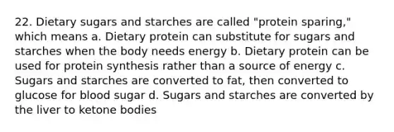 22. Dietary sugars and starches are called "protein sparing," which means a. Dietary protein can substitute for sugars and starches when the body needs energy b. Dietary protein can be used for protein synthesis rather than a source of energy c. Sugars and starches are converted to fat, then converted to glucose for blood sugar d. Sugars and starches are converted by the liver to ketone bodies