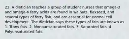 22. A dietician teaches a group of student nurses that omega-3 and omega-6 fatty acids are found in walnuts, flaxseed, and several types of fatty fish, and are essential for normal cell development. The dietician says these types of fats are known as 1. Trans fats. 2. Monounsaturated fats. 3. Saturated fats. 4. Polyunsaturated fats.