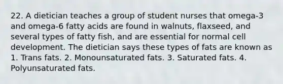 22. A dietician teaches a group of student nurses that omega-3 and omega-6 fatty acids are found in walnuts, flaxseed, and several types of fatty fish, and are essential for normal cell development. The dietician says these types of fats are known as 1. Trans fats. 2. Monounsaturated fats. 3. Saturated fats. 4. Polyunsaturated fats.