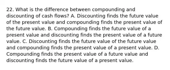 22. What is the difference between compounding and discounting of cash flows? A. Discounting finds the future value of the present value and compounding finds the present value of the future value. B. Compounding finds the future value of a present value and discounting finds the present value of a future value. C. Discounting finds the future value of the future value and compounding finds the present value of a present value. D. Compounding finds the present value of a future value and discounting finds the future value of a present value.