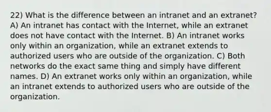 22) What is the difference between an intranet and an extranet? A) An intranet has contact with the Internet, while an extranet does not have contact with the Internet. B) An intranet works only within an organization, while an extranet extends to authorized users who are outside of the organization. C) Both networks do the exact same thing and simply have different names. D) An extranet works only within an organization, while an intranet extends to authorized users who are outside of the organization.