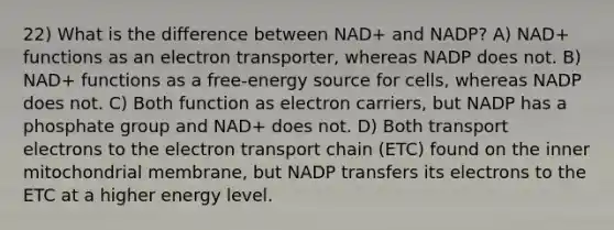 22) What is the difference between NAD+ and NADP? A) NAD+ functions as an electron transporter, whereas NADP does not. B) NAD+ functions as a free-energy source for cells, whereas NADP does not. C) Both function as electron carriers, but NADP has a phosphate group and NAD+ does not. D) Both transport electrons to <a href='https://www.questionai.com/knowledge/k57oGBr0HP-the-electron-transport-chain' class='anchor-knowledge'>the electron transport chain</a> (ETC) found on the inner mitochondrial membrane, but NADP transfers its electrons to the ETC at a higher energy level.