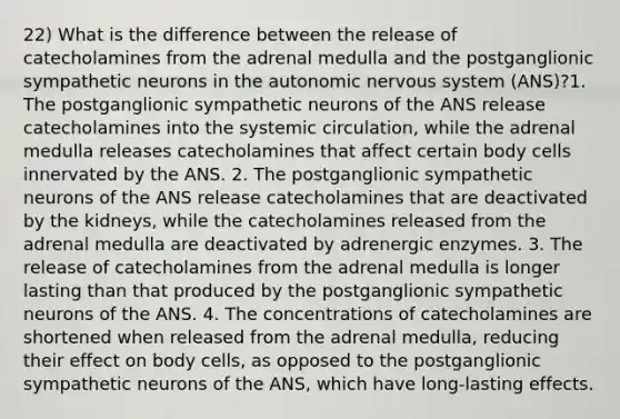 22) What is the difference between the release of catecholamines from the adrenal medulla and the postganglionic sympathetic neurons in the autonomic nervous system (ANS)?1. The postganglionic sympathetic neurons of the ANS release catecholamines into the systemic circulation, while the adrenal medulla releases catecholamines that affect certain body cells innervated by the ANS. 2. The postganglionic sympathetic neurons of the ANS release catecholamines that are deactivated by the kidneys, while the catecholamines released from the adrenal medulla are deactivated by adrenergic enzymes. 3. The release of catecholamines from the adrenal medulla is longer lasting than that produced by the postganglionic sympathetic neurons of the ANS. 4. The concentrations of catecholamines are shortened when released from the adrenal medulla, reducing their effect on body cells, as opposed to the postganglionic sympathetic neurons of the ANS, which have long-lasting effects.