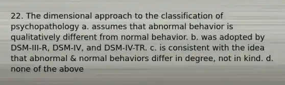 22. The dimensional approach to the classification of psychopathology a. assumes that abnormal behavior is qualitatively different from normal behavior. b. was adopted by DSM-III-R, DSM-IV, and DSM-IV-TR. c. is consistent with the idea that abnormal & normal behaviors differ in degree, not in kind. d. none of the above