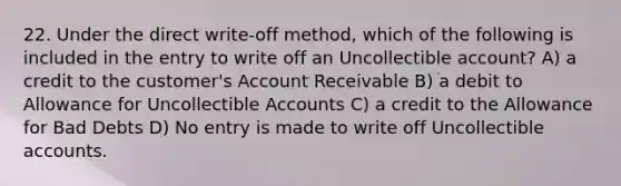 22. Under the direct write-off method, which of the following is included in the entry to write off an Uncollectible account? A) a credit to the customer's Account Receivable B) a debit to Allowance for Uncollectible Accounts C) a credit to the Allowance for Bad Debts D) No entry is made to write off Uncollectible accounts.