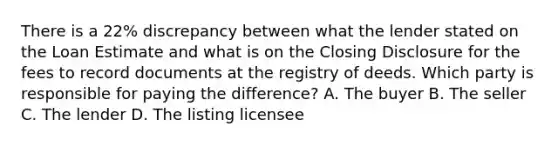 There is a 22% discrepancy between what the lender stated on the Loan Estimate and what is on the Closing Disclosure for the fees to record documents at the registry of deeds. Which party is responsible for paying the difference? A. The buyer B. The seller C. The lender D. The listing licensee