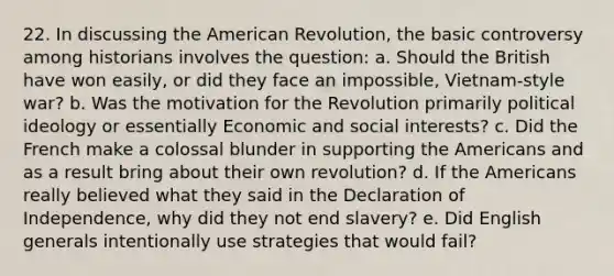 22. In discussing the American Revolution, the basic controversy among historians involves the question: a. Should the British have won easily, or did they face an impossible, Vietnam-style war? b. Was the motivation for the Revolution primarily political ideology or essentially Economic and social interests? c. Did the French make a colossal blunder in supporting the Americans and as a result bring about their own revolution? d. If the Americans really believed what they said in the Declaration of Independence, why did they not end slavery? e. Did English generals intentionally use strategies that would fail?