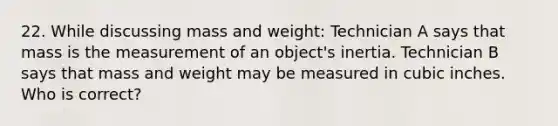 22. While discussing mass and weight: Technician A says that mass is the measurement of an object's inertia. Technician B says that mass and weight may be measured in cubic inches. Who is correct?