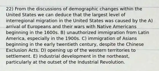 22) From the discussions of demographic changes within the United States we can deduce that the largest level of interregional migration in the United States was caused by the A) arrival of Europeans and their wars with Native Americans beginning in the 1600s. B) unauthorized immigration from Latin America, especially in the 1900s. C) immigration of Asians beginning in the early twentieth century, despite the Chinese Exclusion Acts. D) opening up of the western territories to settlement. E) industrial development in the northeast, particularly at the outset of the Industrial Revolution.