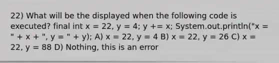 22) What will be the displayed when the following code is executed? final int x = 22, y = 4; y += x; System.out.println("x = " + x + ", y = " + y); A) x = 22, y = 4 B) x = 22, y = 26 C) x = 22, y = 88 D) Nothing, this is an error