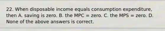 22. When disposable income equals consumption expenditure, then A. saving is zero. B. the MPC = zero. C. the MPS = zero. D. None of the above answers is correct.