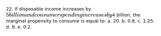 22. If disposable income increases by 5 billion and consumer spending increases by4 billion, the marginal propensity to consume is equal to: a. 20. b. 0.8. c. 1.25. d. 9. e. 0.2.