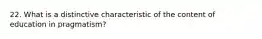 22. What is a distinctive characteristic of the content of education in pragmatism?