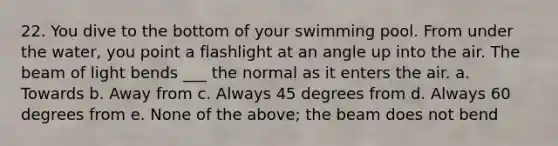 22. You dive to the bottom of your swimming pool. From under the water, you point a flashlight at an angle up into the air. The beam of light bends ___ the normal as it enters the air. a. Towards b. Away from c. Always 45 degrees from d. Always 60 degrees from e. None of the above; the beam does not bend