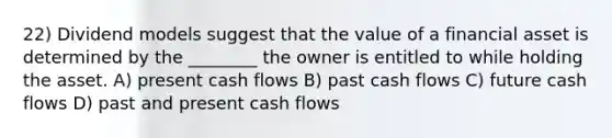 22) Dividend models suggest that the value of a financial asset is determined by the ________ the owner is entitled to while holding the asset. A) present cash flows B) past cash flows C) future cash flows D) past and present cash flows