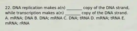 22. DNA replication makes a(n) ________ copy of the DNA strand, while transcription makes a(n) ________ copy of the DNA strand. A. mRNA; DNA B. DNA; mRNA C. DNA; tRNA D. mRNA; tRNA E. mRNA; rRNA