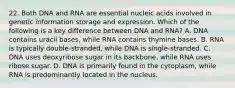 22. Both DNA and RNA are essential nucleic acids involved in genetic information storage and expression. Which of the following is a key difference between DNA and RNA? A. DNA contains uracil bases, while RNA contains thymine bases. B. RNA is typically double-stranded, while DNA is single-stranded. C. DNA uses deoxyribose sugar in its backbone, while RNA uses ribose sugar. D. DNA is primarily found in the cytoplasm, while RNA is predominantly located in the nucleus.