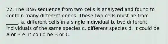 22. The DNA sequence from two cells is analyzed and found to contain many different genes. These two cells must be from _____. a. different cells in a single individual b. two different individuals of the same species c. different species d. It could be A or B e. It could be B or C.