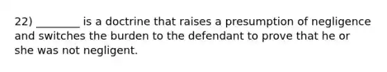22) ________ is a doctrine that raises a presumption of negligence and switches the burden to the defendant to prove that he or she was not negligent.