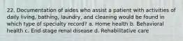 22. Documentation of aides who assist a patient with activities of daily living, bathing, laundry, and cleaning would be found in which type of specialty record? a. Home health b. Behavioral health c. End-stage renal disease d. Rehabilitative care