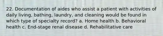 22. Documentation of aides who assist a patient with activities of daily living, bathing, laundry, and cleaning would be found in which type of specialty record? a. Home health b. Behavioral health c. End-stage renal disease d. Rehabilitative care